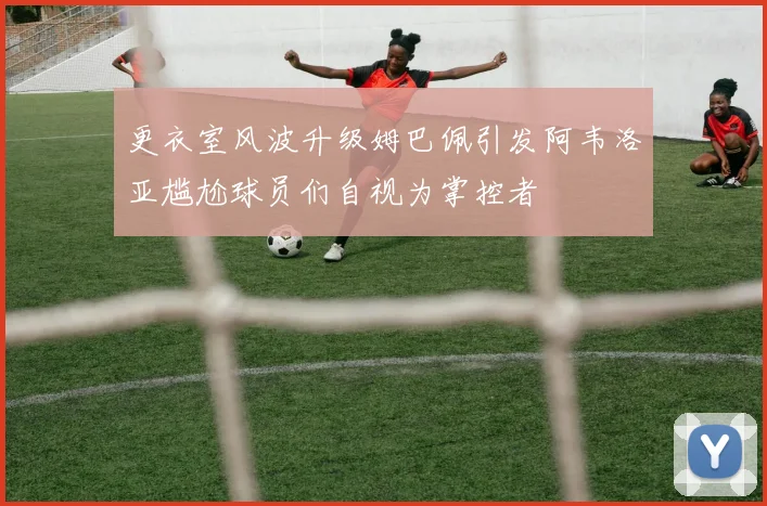 更衣室风波升级姆巴佩引发阿韦洛亚尴尬球员们自视为掌控者