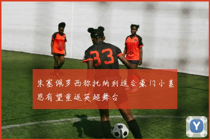 朱塞佩罗西称托纳利适合豪门小基恩有望重返英超舞台