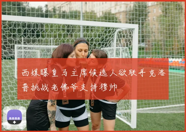 西媒曝皇马主席候选人欲联手克洛普挑战老佛爷支持穆帅