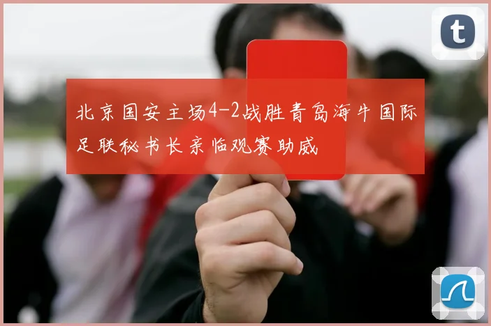 北京国安主场4-2战胜青岛海牛国际足联秘书长亲临观赛助威