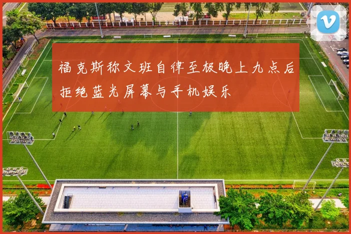 福克斯称文班自律至极晚上九点后拒绝蓝光屏幕与手机娱乐