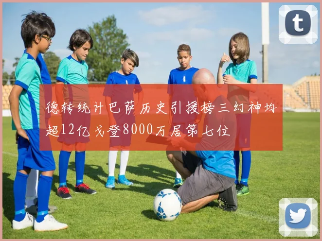 德转统计巴萨历史引援榜三幻神均超12亿戈登8000万居第七位