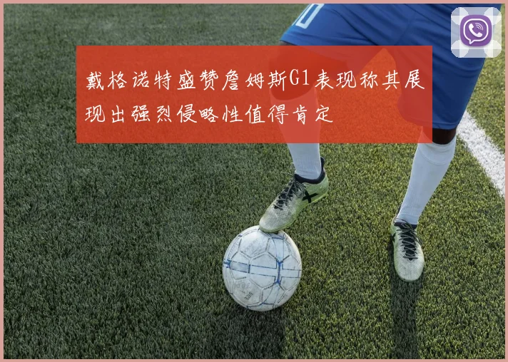 戴格诺特盛赞詹姆斯G1表现称其展现出强烈侵略性值得肯定