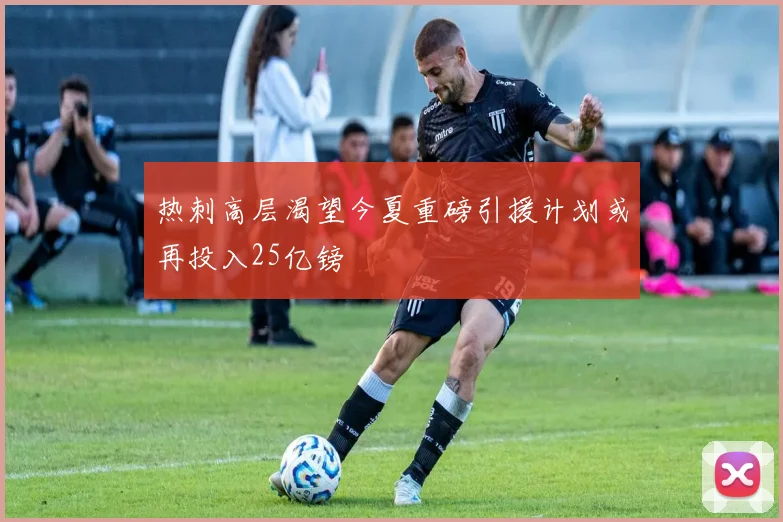 热刺高层渴望今夏重磅引援计划或再投入25亿镑