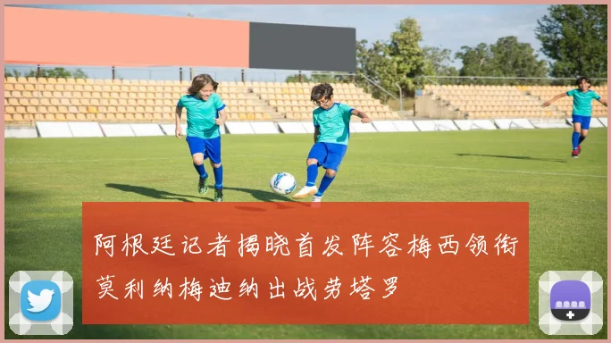 阿根廷记者揭晓首发阵容梅西领衔莫利纳梅迪纳出战劳塔罗