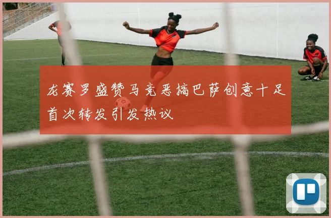 龙赛罗盛赞马竞恶搞巴萨创意十足首次转发引发热议