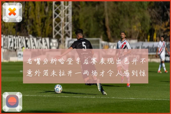 名嘴分析哈登季后赛表现出色并不意外若未拉开一两场才令人感到惊讶