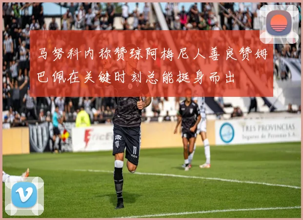 马努科内称赞琼阿梅尼人善良赞姆巴佩在关键时刻总能挺身而出