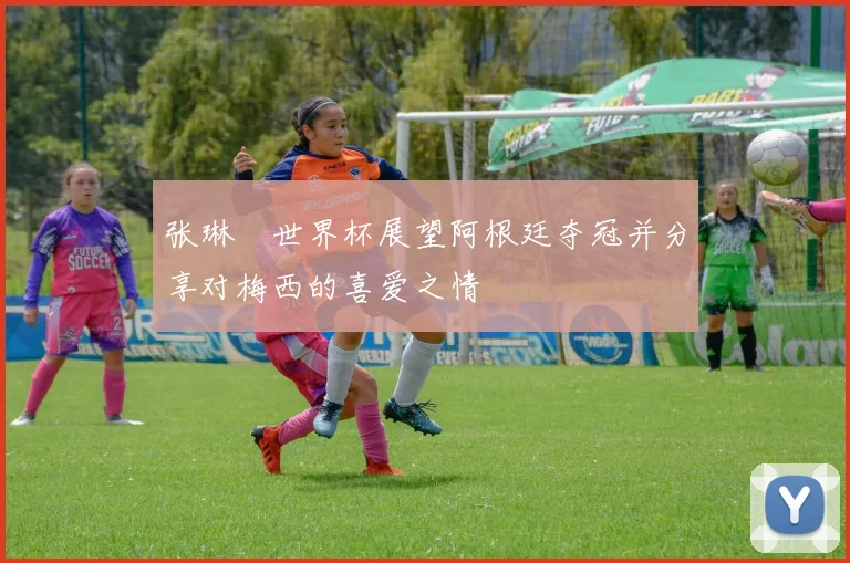 张琳芃世界杯展望阿根廷夺冠并分享对梅西的喜爱之情