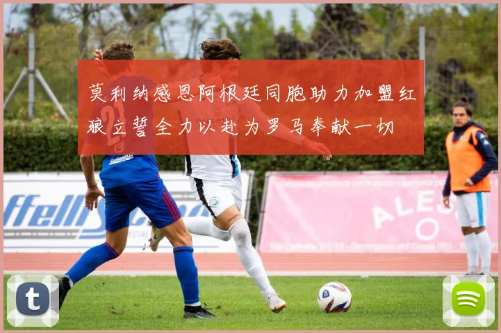 莫利纳感恩阿根廷同胞助力加盟红狼立誓全力以赴为罗马奉献一切