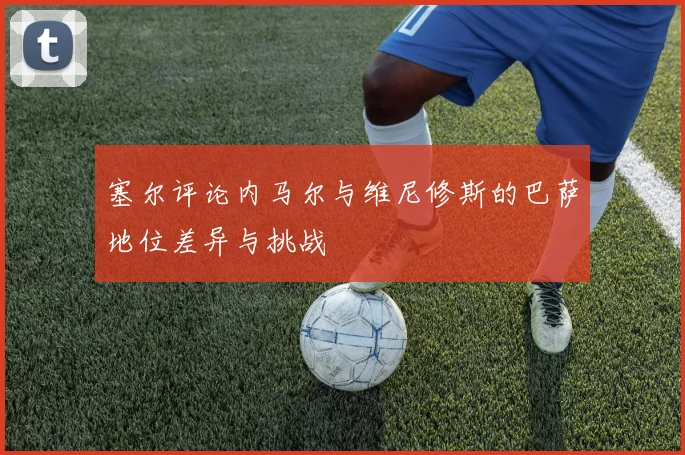塞尔评论内马尔与维尼修斯的巴萨地位差异与挑战