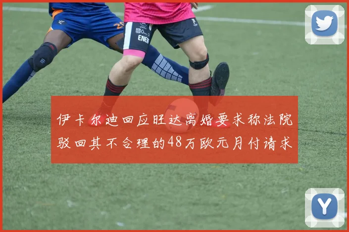 伊卡尔迪回应旺达离婚要求称法院驳回其不合理的48万欧元月付请求
